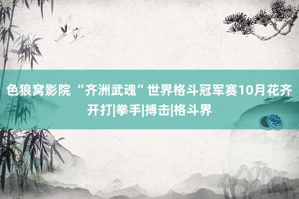 色狼窝影院 “齐洲武魂”世界格斗冠军赛10月花齐开打|拳手|搏击|格斗界