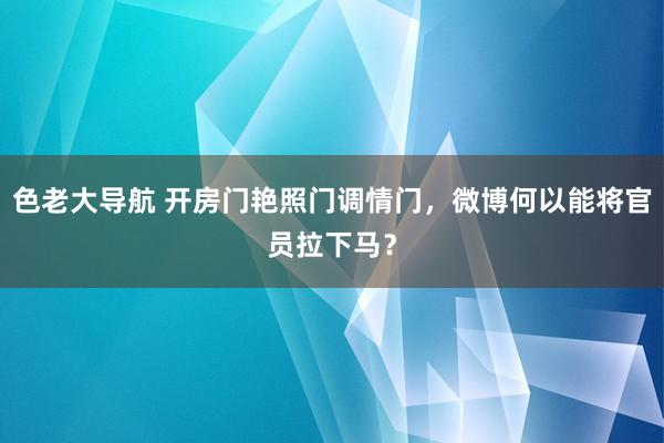 色老大导航 开房门艳照门调情门，微博何以能将官员拉下马？