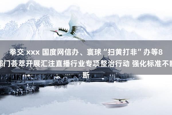 拳交 xxx 国度网信办、寰球“扫黄打非”办等8部门荟萃开展汇注直播行业专项整治行动 强化标准不断