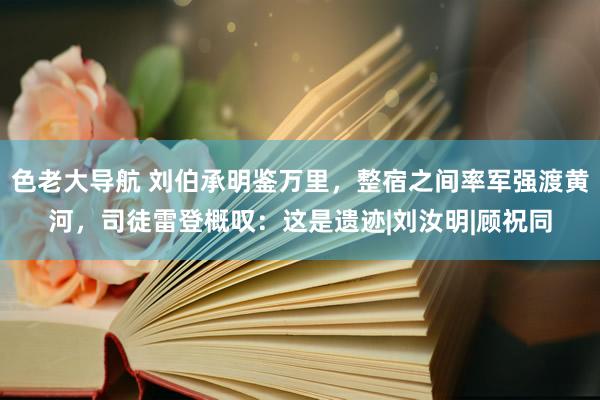 色老大导航 刘伯承明鉴万里，整宿之间率军强渡黄河，司徒雷登概叹：这是遗迹|刘汝明|顾祝同