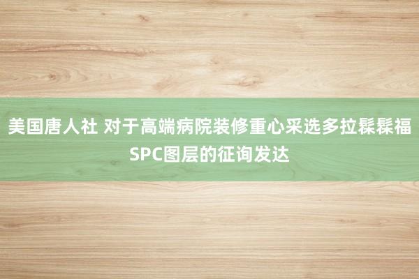 美国唐人社 对于高端病院装修重心采选多拉髹髹福SPC图层的征询发达
