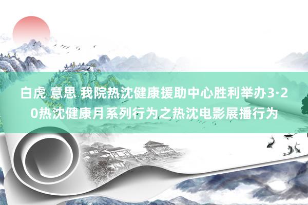 白虎 意思 我院热沈健康援助中心胜利举办3·20热沈健康月系列行为之热沈电影展播行为