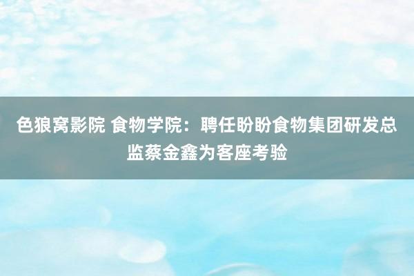 色狼窝影院 食物学院：聘任盼盼食物集团研发总监蔡金鑫为客座考验