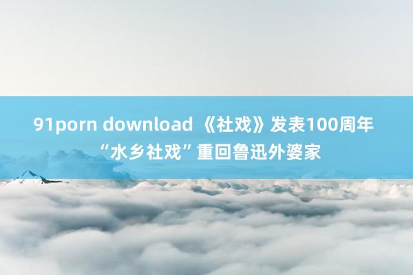 91porn download 《社戏》发表100周年  “水乡社戏”重回鲁迅外婆家