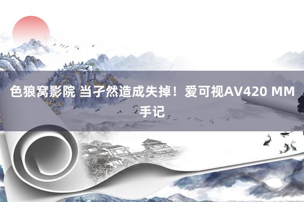 色狼窝影院 当孑然造成失掉！爱可视AV420 MM手记