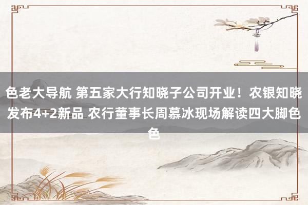 色老大导航 第五家大行知晓子公司开业！农银知晓发布4+2新品 农行董事长周慕冰现场解读四大脚色