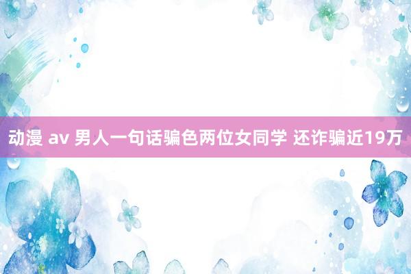 动漫 av 男人一句话骗色两位女同学 还诈骗近19万