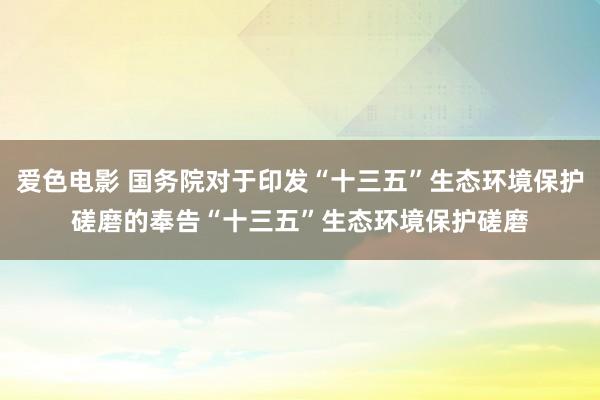 爱色电影 国务院对于印发“十三五”生态环境保护磋磨的奉告　　“十三五”生态环境保护磋磨