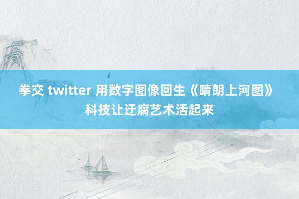 拳交 twitter 用数字图像回生《晴朗上河图》 科技让迂腐艺术活起来