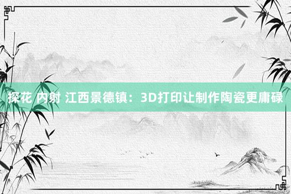 探花 内射 江西景德镇：3D打印让制作陶瓷更庸碌