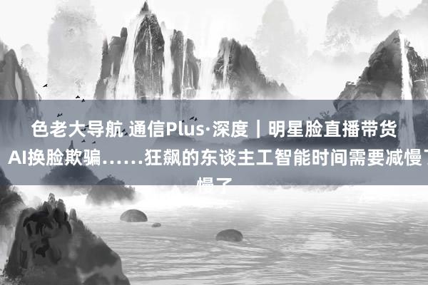 色老大导航 通信Plus·深度｜明星脸直播带货、AI换脸欺骗……狂飙的东谈主工智能时间需要减慢了