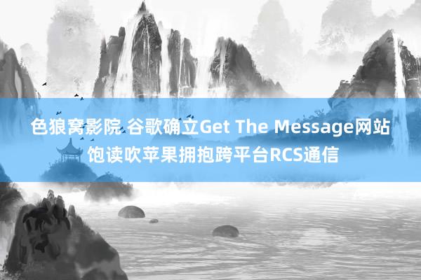色狼窝影院 谷歌确立Get The Message网站 饱读吹苹果拥抱跨平台RCS通信