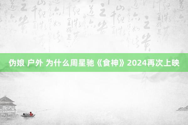 伪娘 户外 为什么周星驰《食神》2024再次上映