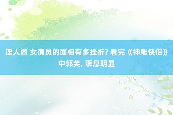 淫人阁 女演员的面相有多挫折? 看完《神雕侠侣》中郭芙， 瞬息明显