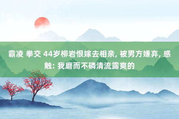 霸凌 拳交 44岁柳岩恨嫁去相亲， 被男方嫌弃， 感触: 我磨而不磷清流露爽的