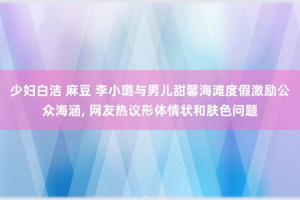少妇白洁 麻豆 李小璐与男儿甜馨海滩度假激励公众海涵， 网友热议形体情状和肤色问题