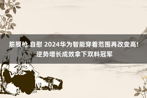 筋膜枪 自慰 2024华为智能穿着范围再改变高! 逆势增长成效拿下双料冠军