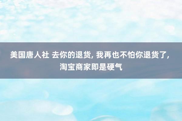 美国唐人社 去你的退货， 我再也不怕你退货了， 淘宝商家即是硬气
