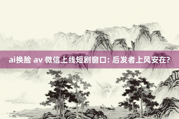 ai换脸 av 微信上线短剧窗口: 后发者上风安在?