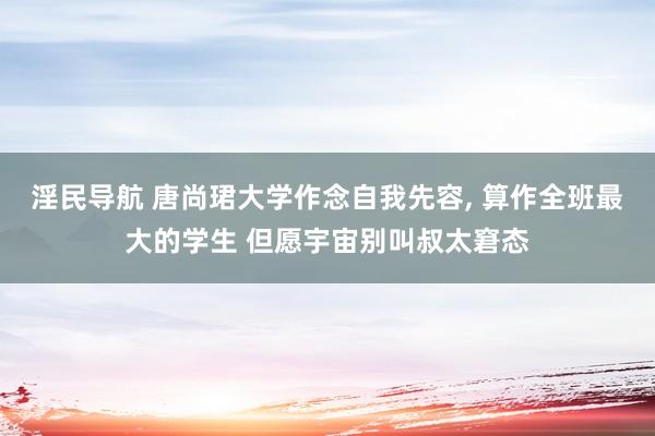 淫民导航 唐尚珺大学作念自我先容， 算作全班最大的学生 但愿宇宙别叫叔太窘态