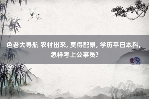 色老大导航 农村出来， 莫得配景， 学历平日本科， 怎样考上公事员?