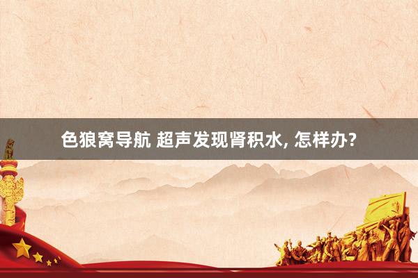 色狼窝导航 超声发现肾积水， 怎样办?