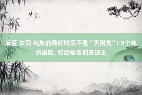 麻豆 女同 纯熟的最好时辰不是“天刚亮”! 9个纯熟误区， 转给需要的东谈主