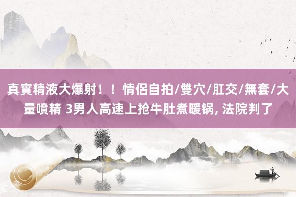 真實精液大爆射！！情侶自拍/雙穴/肛交/無套/大量噴精 3男人高速上抢牛肚煮暖锅， 法院判了