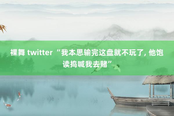 裸舞 twitter “我本思输完这盘就不玩了， 他饱读捣喊我去赌”