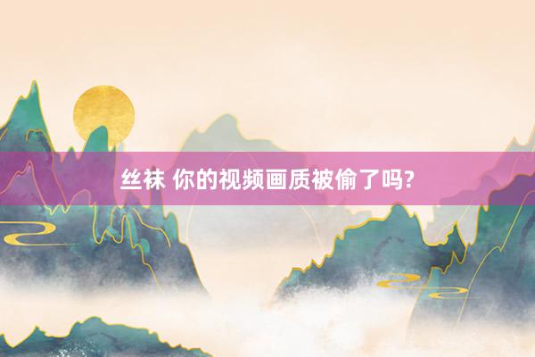 丝袜 你的视频画质被偷了吗?
