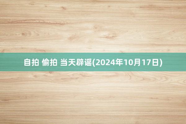 自拍 偷拍 当天辟谣(2024年10月17日)