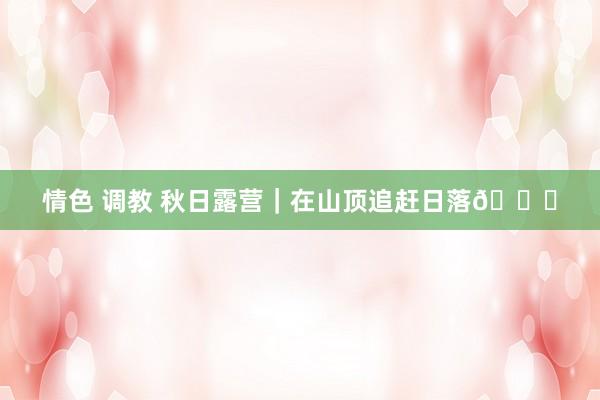 情色 调教 秋日露营｜在山顶追赶日落🌅