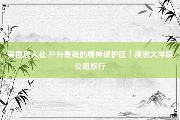 美国唐人社 户外是我的精神保护区｜澳洲大洋路公路旅行