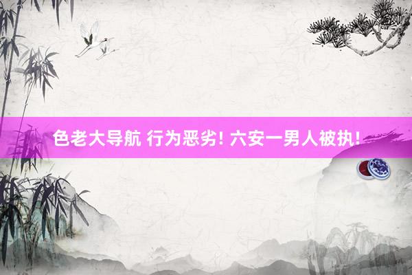 色老大导航 行为恶劣! 六安一男人被执!