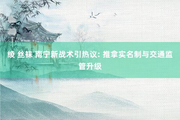绫 丝袜 南宁新战术引热议: 推拿实名制与交通监管升级