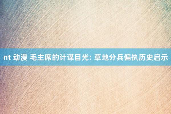nt 动漫 毛主席的计谋目光: 草地分兵偏执历史启示