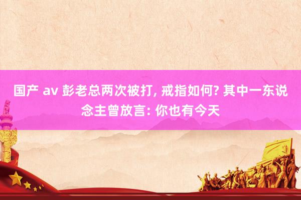 国产 av 彭老总两次被打， 戒指如何? 其中一东说念主曾放言: 你也有今天