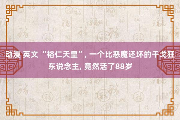 动漫 英文 “裕仁天皇”， 一个比恶魔还坏的干戈狂东说念主， 竟然活了88岁