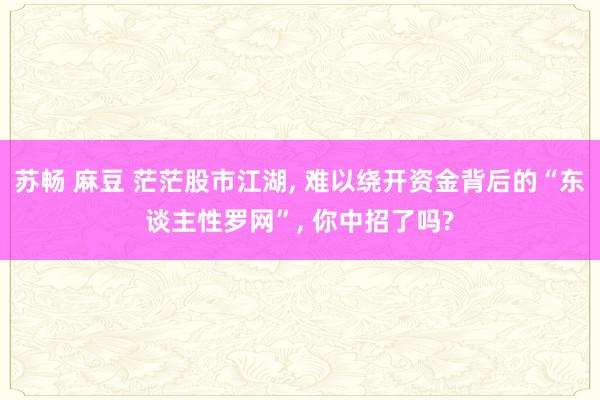 苏畅 麻豆 茫茫股市江湖， 难以绕开资金背后的“东谈主性罗网”， 你中招了吗?