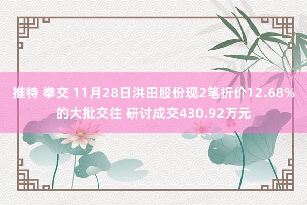 推特 拳交 11月28日洪田股份现2笔折价12.68%的大批交往 研讨成交430.92万元