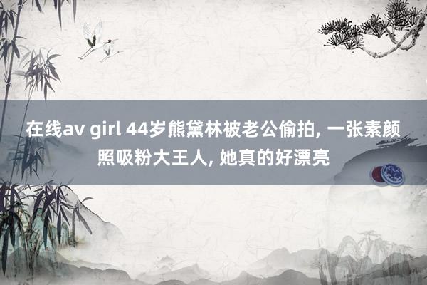 在线av girl 44岁熊黛林被老公偷拍， 一张素颜照吸粉大王人， 她真的好漂亮