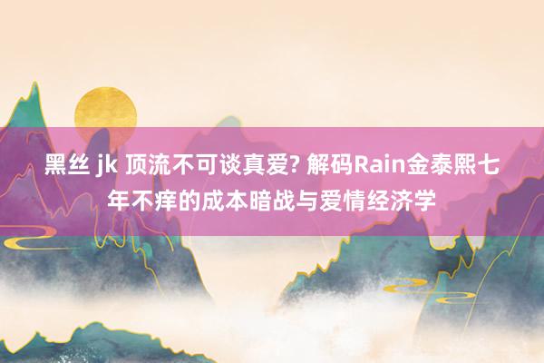 黑丝 jk 顶流不可谈真爱? 解码Rain金泰熙七年不痒的成本暗战与爱情经济学
