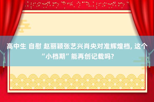 高中生 自慰 赵丽颖张艺兴肖央对准辉煌档， 这个“小档期”能再创记载吗?