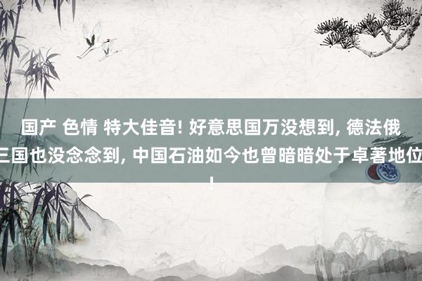 国产 色情 特大佳音! 好意思国万没想到， 德法俄三国也没念念到， 中国石油如今也曾暗暗处于卓著地位!