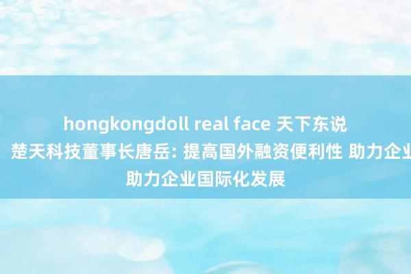 hongkongdoll real face 天下东说念主大代表、楚天科技董事长唐岳: 提高国外融资便利性 助力企业国际化发展