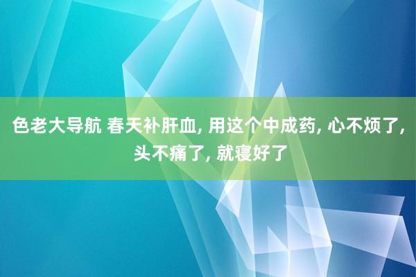 色老大导航 春天补肝血， 用这个中成药， 心不烦了， 头不痛了， 就寝好了