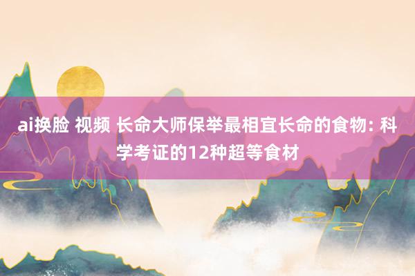 ai换脸 视频 长命大师保举最相宜长命的食物: 科学考证的12种超等食材