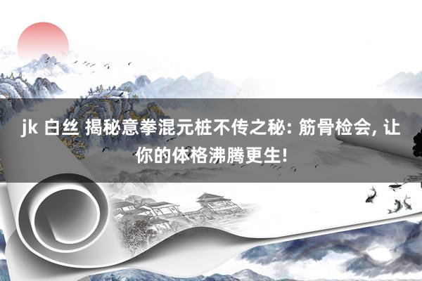 jk 白丝 揭秘意拳混元桩不传之秘: 筋骨检会， 让你的体格沸腾更生!