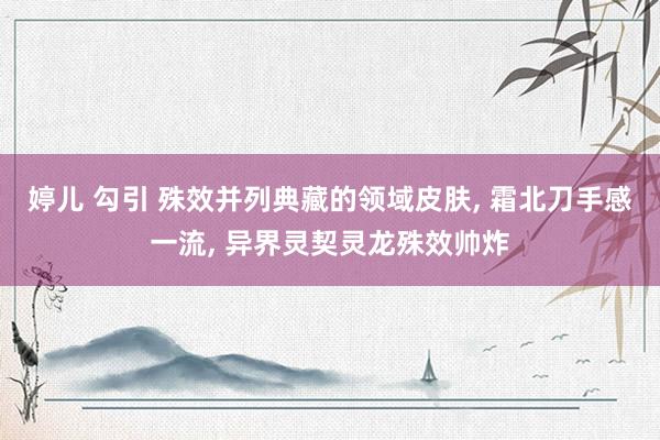 婷儿 勾引 殊效并列典藏的领域皮肤， 霜北刀手感一流， 异界灵契灵龙殊效帅炸