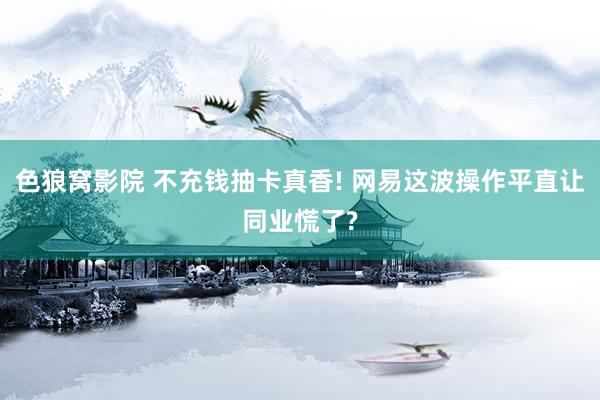 色狼窝影院 不充钱抽卡真香! 网易这波操作平直让同业慌了?